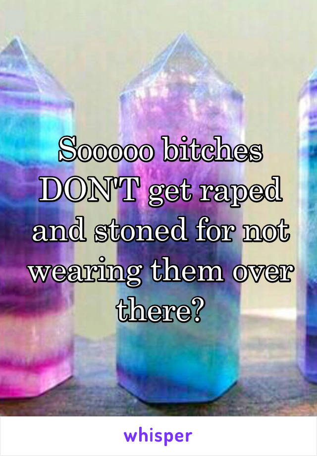 Sooooo bitches DON'T get raped and stoned for not wearing them over there?