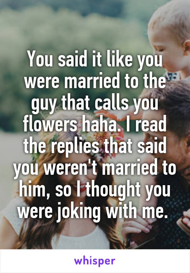 You said it like you were married to the guy that calls you flowers haha. I read the replies that said you weren't married to him, so I thought you were joking with me. 