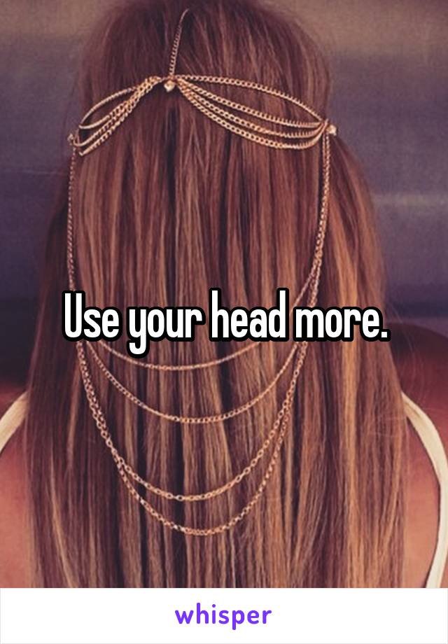 Use your head more.