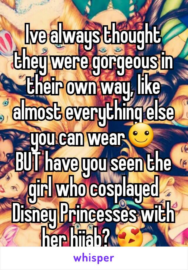 Ive always thought they were gorgeous in their own way, like almost everything else you can wear☺
BUT have you seen the girl who cosplayed Disney Princesses with her hijab? 😍