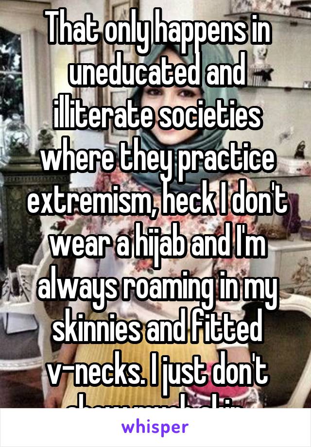 That only happens in uneducated and illiterate societies where they practice extremism, heck I don't wear a hijab and I'm always roaming in my skinnies and fitted v-necks. I just don't show much skin.