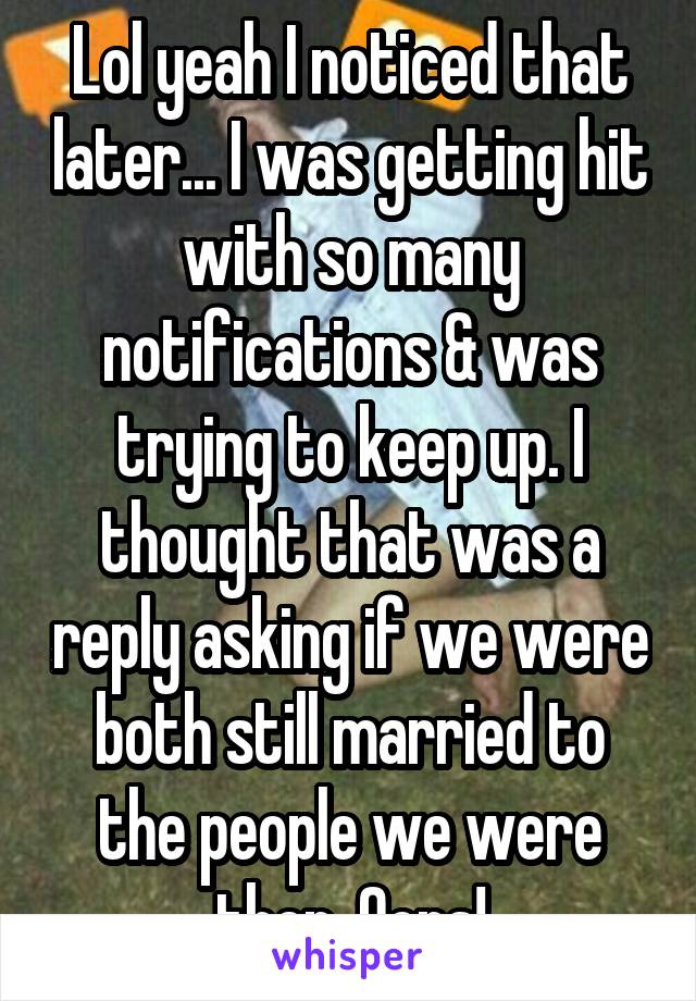 Lol yeah I noticed that later... I was getting hit with so many notifications & was trying to keep up. I thought that was a reply asking if we were both still married to the people we were then. Oops!