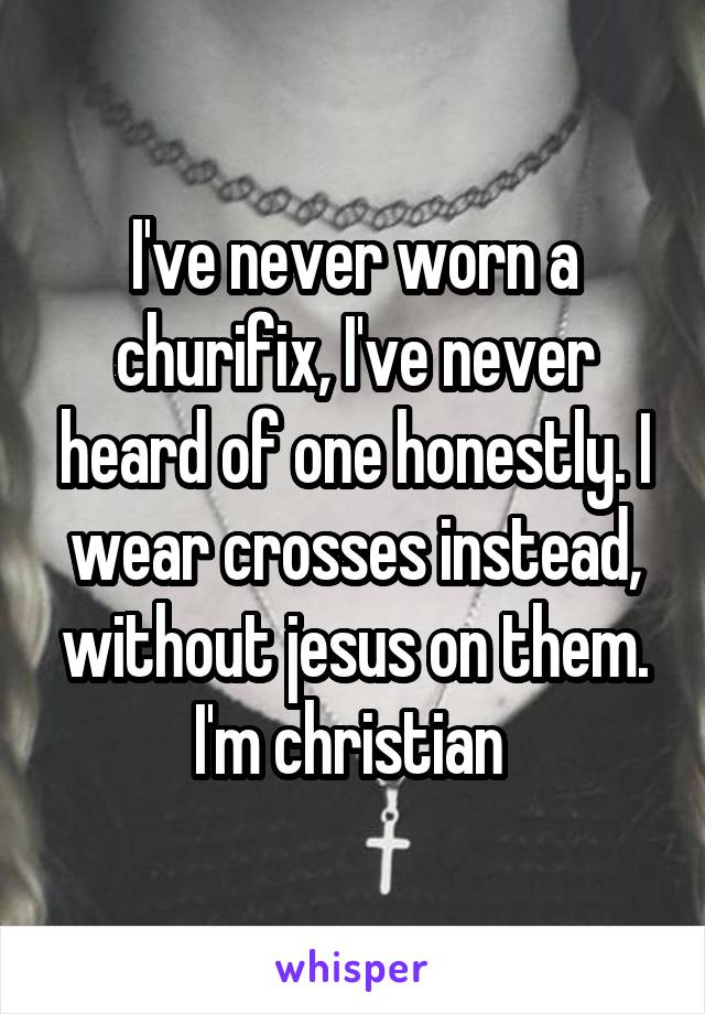 I've never worn a churifix, I've never heard of one honestly. I wear crosses instead, without jesus on them. I'm christian 