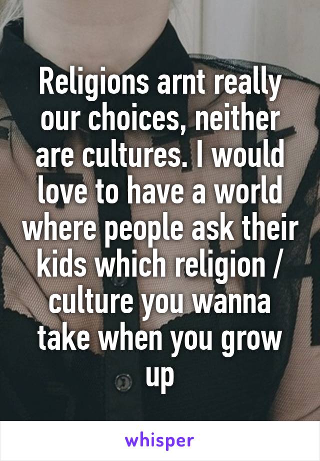 Religions arnt really our choices, neither are cultures. I would love to have a world where people ask their kids which religion / culture you wanna take when you grow up