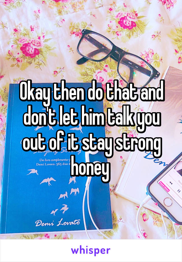 Okay then do that and don't let him talk you out of it stay strong honey 