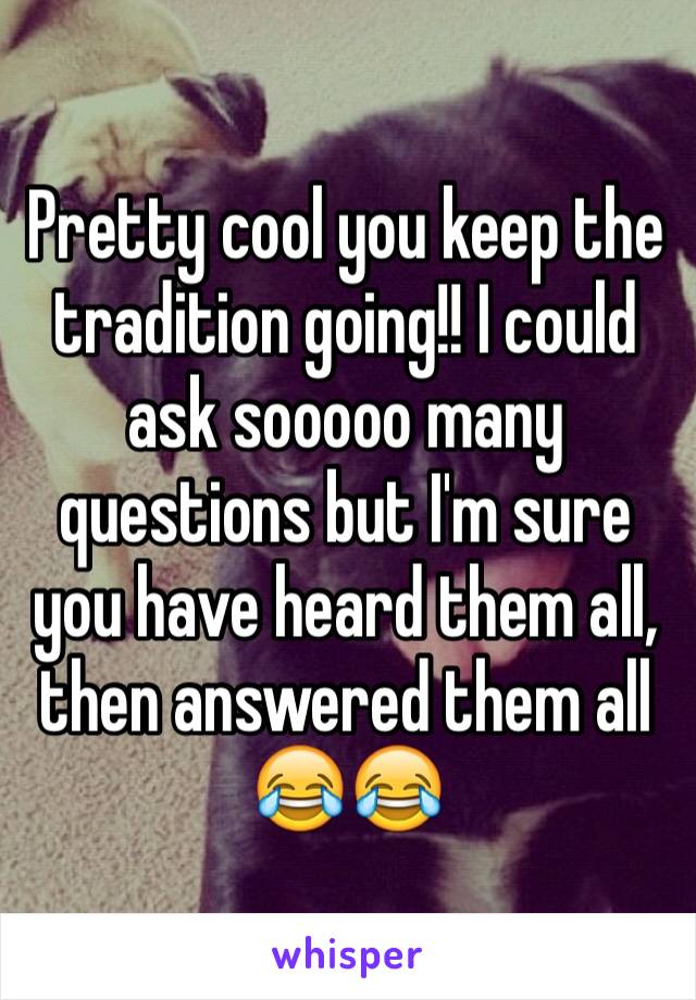 Pretty cool you keep the tradition going!! I could ask sooooo many questions but I'm sure you have heard them all, then answered them all 😂😂