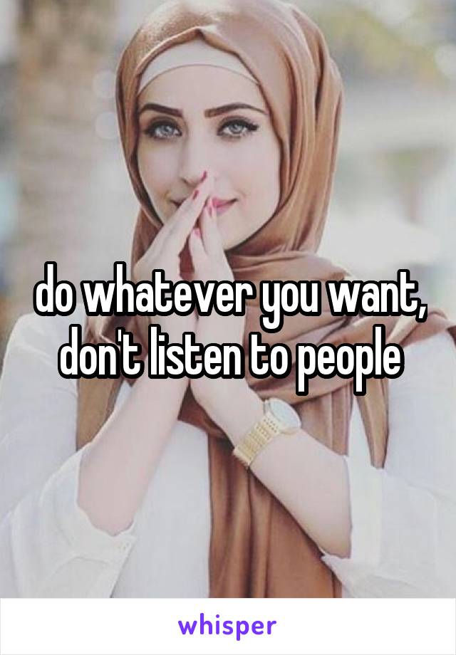 do whatever you want, don't listen to people