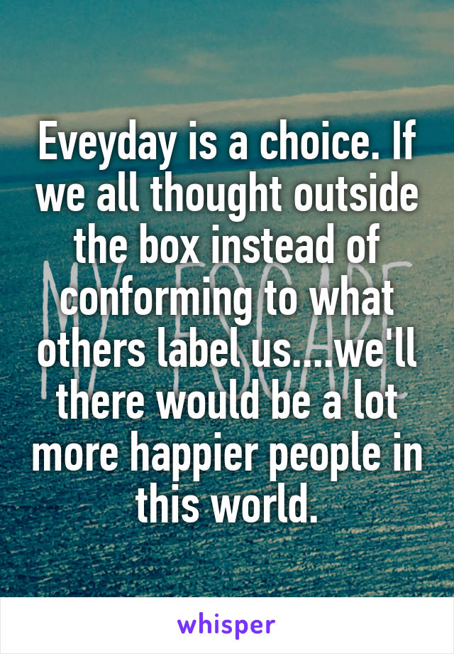 Eveyday is a choice. If we all thought outside the box instead of conforming to what others label us....we'll there would be a lot more happier people in this world.