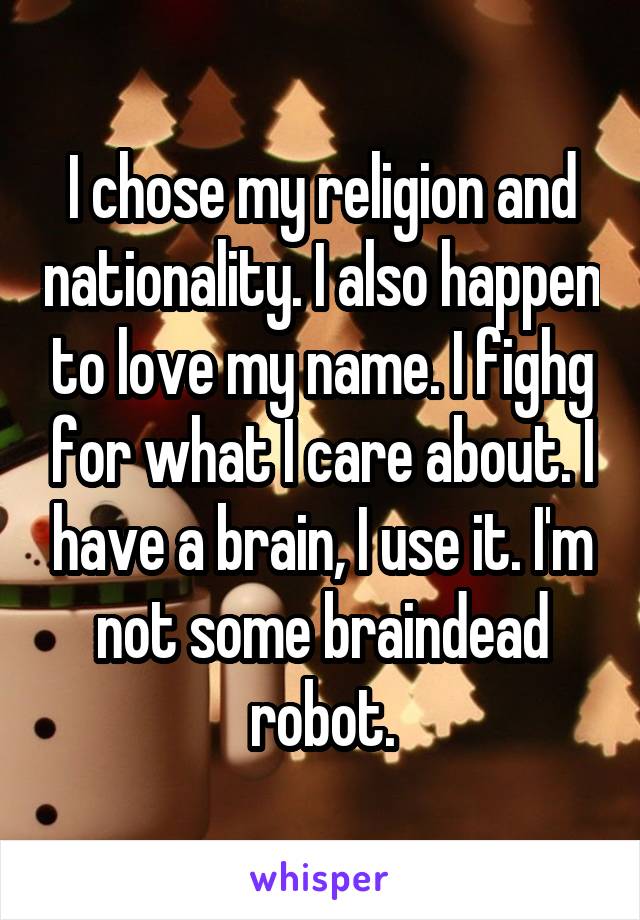 I chose my religion and nationality. I also happen to love my name. I fighg for what I care about. I have a brain, I use it. I'm not some braindead robot.