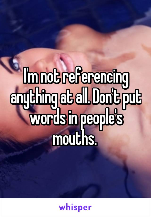 I'm not referencing anything at all. Don't put words in people's mouths. 