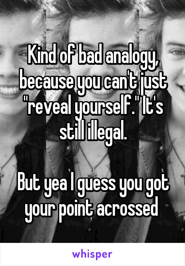 Kind of bad analogy, because you can't just "reveal yourself." It's still illegal.

But yea I guess you got your point acrossed 