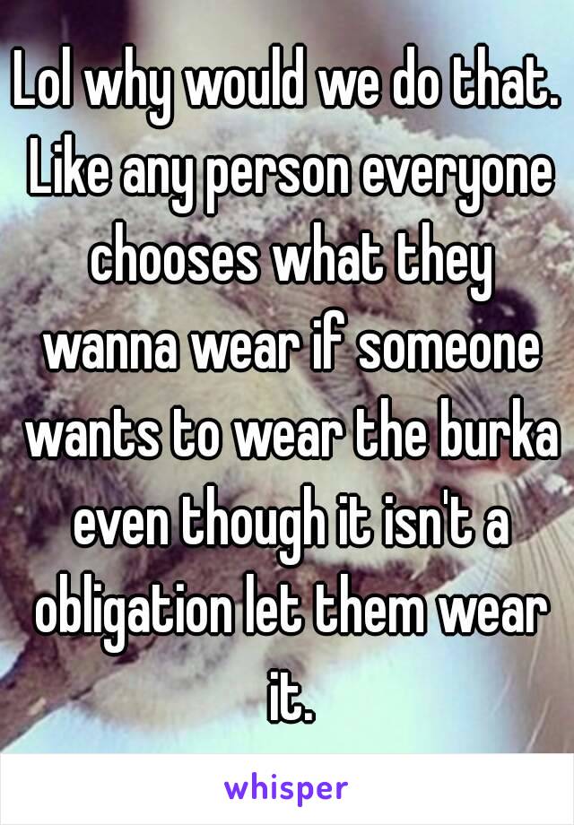 Lol why would we do that. Like any person everyone chooses what they wanna wear if someone wants to wear the burka even though it isn't a obligation let them wear it.