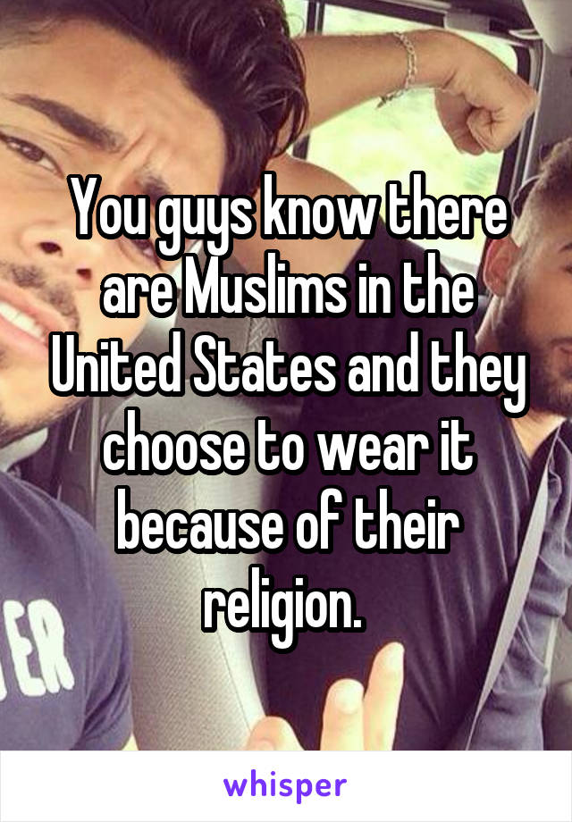 You guys know there are Muslims in the United States and they choose to wear it because of their religion. 