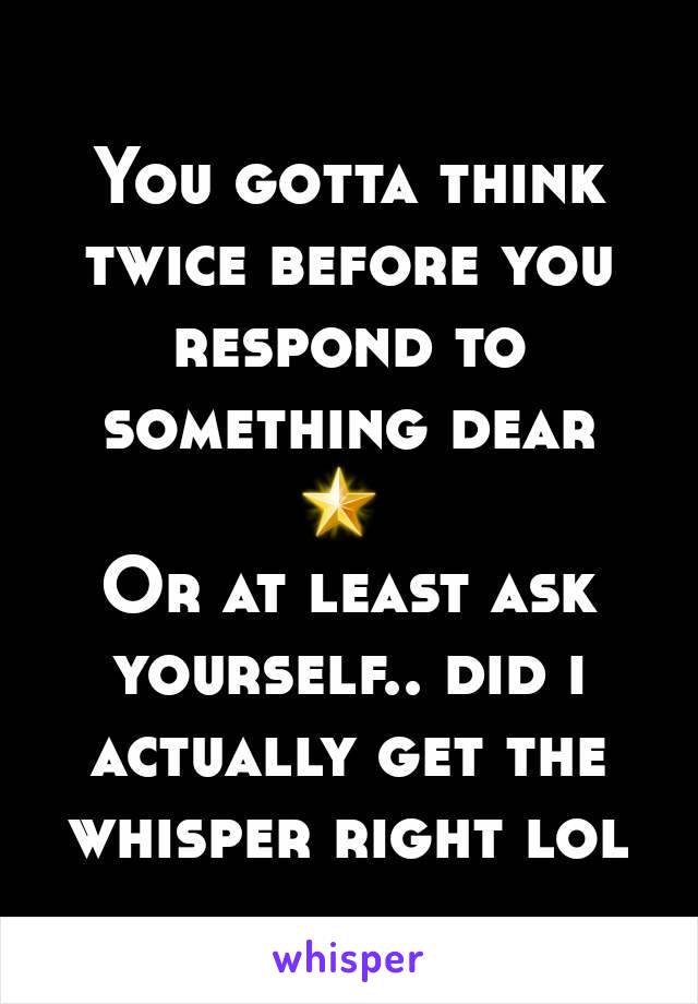 You gotta think twice before you respond to something dear 🌟 
Or at least ask yourself.. did i actually get the whisper right lol