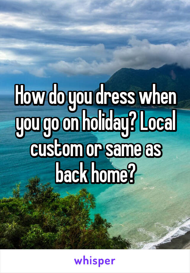 How do you dress when you go on holiday? Local custom or same as back home?