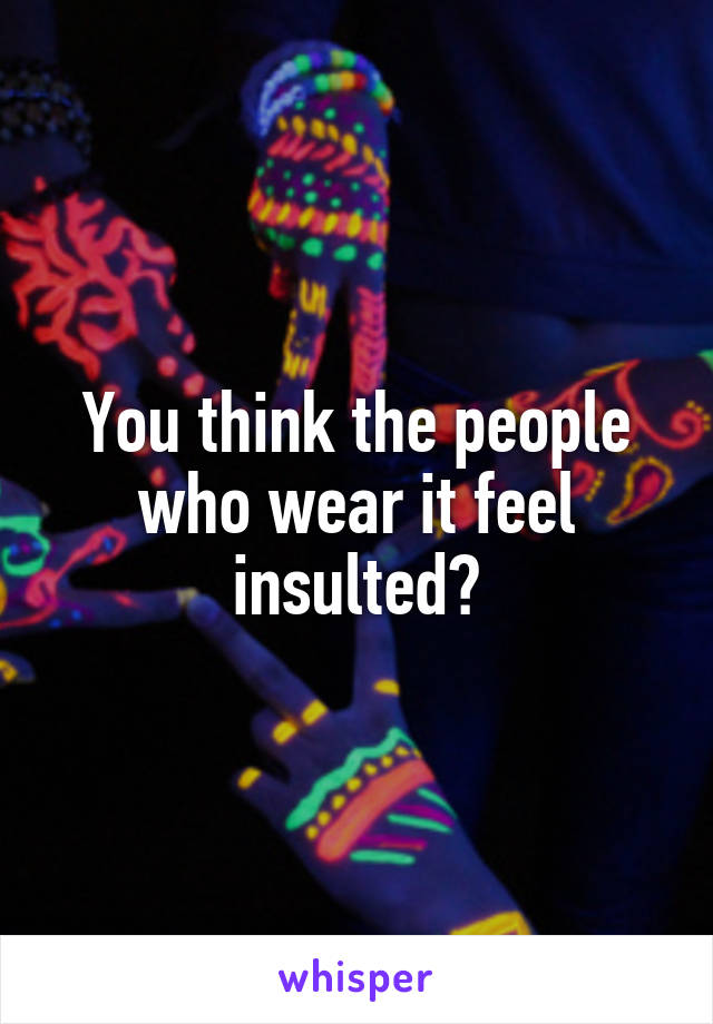 You think the people who wear it feel insulted?