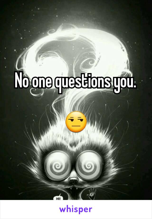 No one questions you.

😒