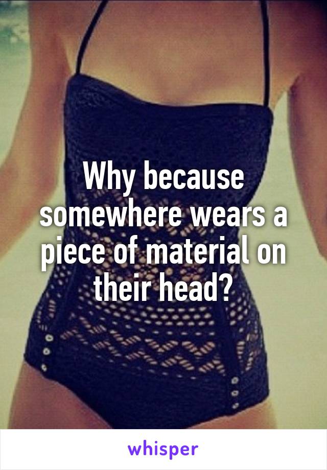 Why because somewhere wears a piece of material on their head?