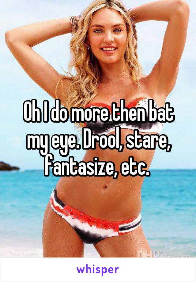 Oh I do more then bat my eye. Drool, stare, fantasize, etc. 