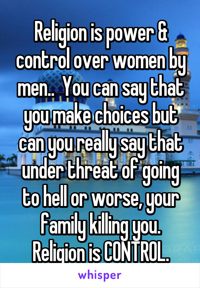 Religion is power & control over women by men..  You can say that you make choices but can you really say that under threat of going to hell or worse, your family killing you. Religion is CONTROL.