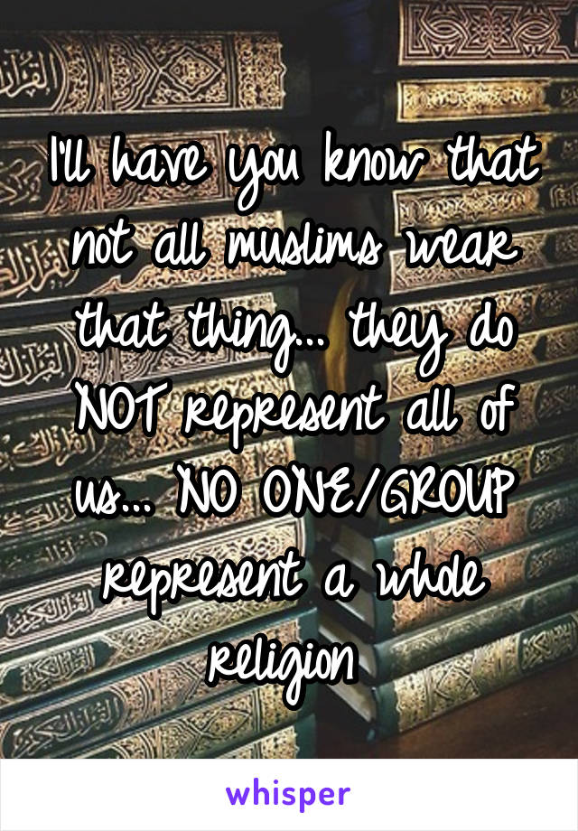 I'll have you know that not all muslims wear that thing... they do NOT represent all of us... NO ONE/GROUP represent a whole religion 