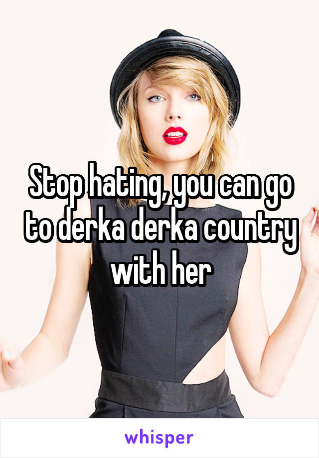 Stop hating, you can go to derka derka country with her