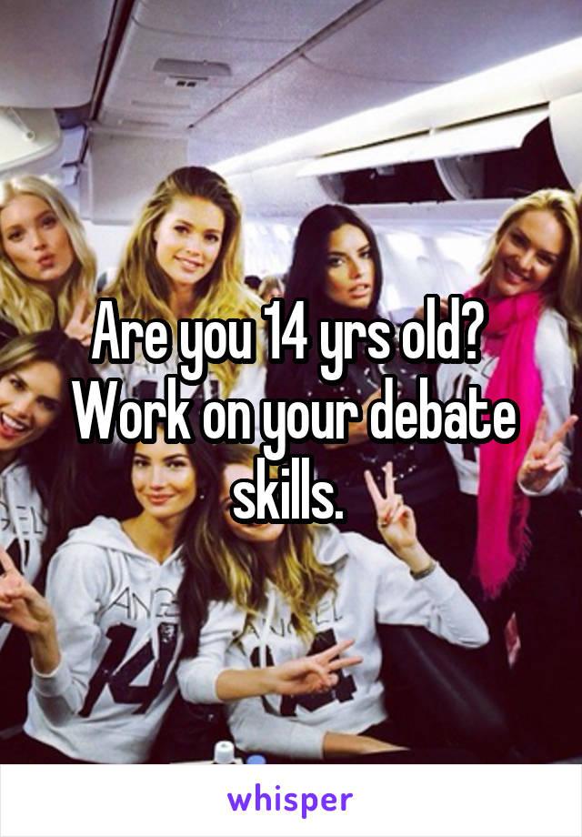 Are you 14 yrs old?  Work on your debate skills. 