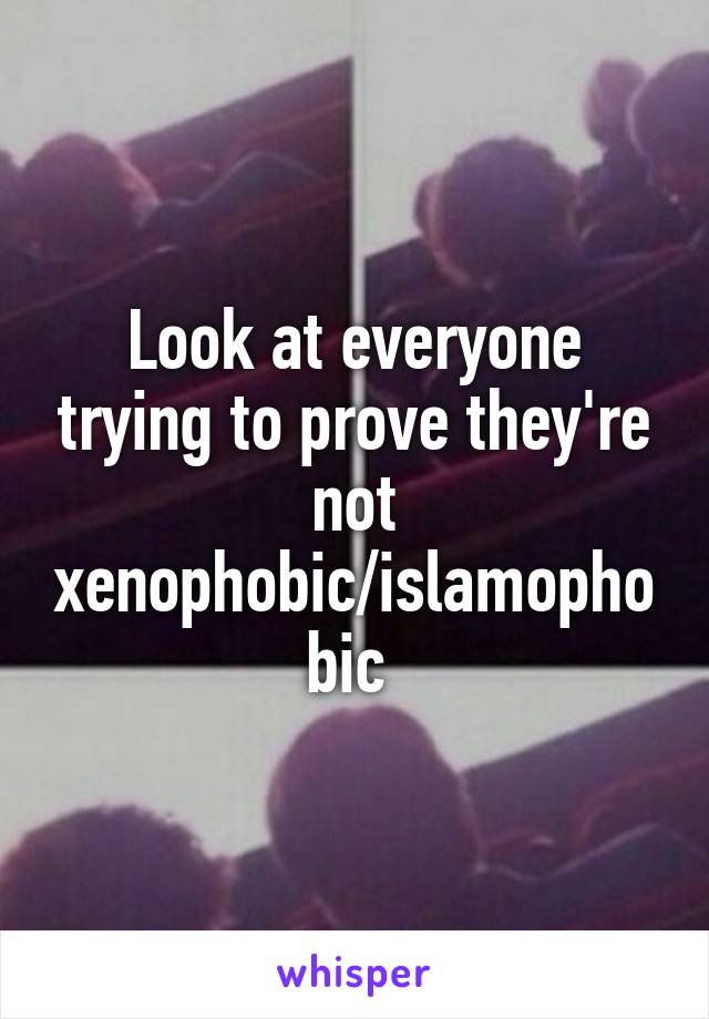 Look at everyone trying to prove they're not xenophobic/islamophobic 