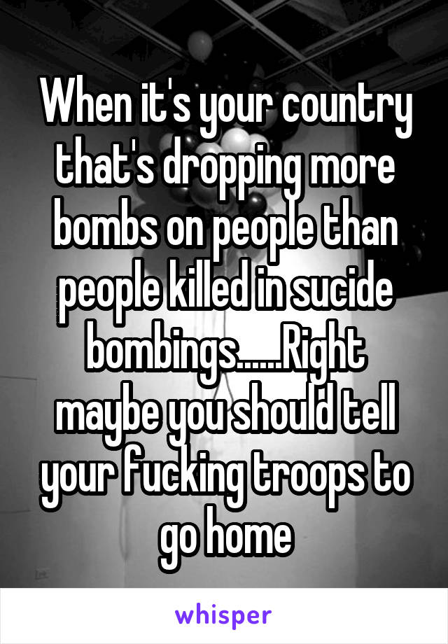 When it's your country that's dropping more bombs on people than people killed in sucide bombings......Right maybe you should tell your fucking troops to go home