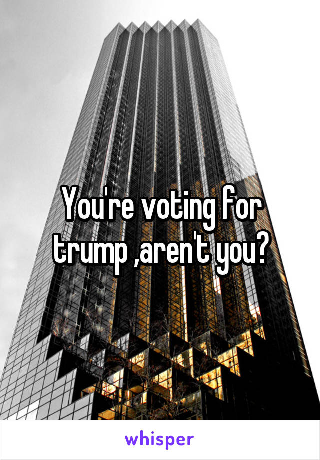 You're voting for trump ,aren't you?