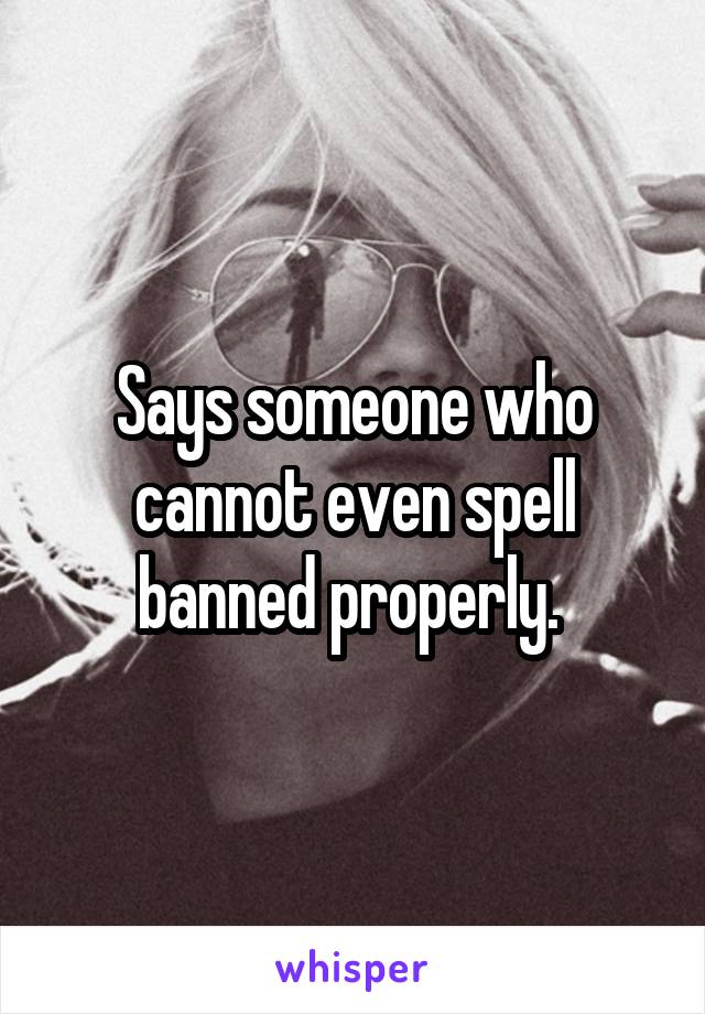 Says someone who cannot even spell banned properly. 