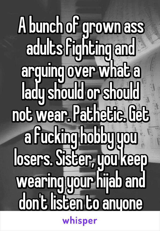 A bunch of grown ass adults fighting and arguing over what a lady should or should not wear. Pathetic. Get a fucking hobby you losers. Sister, you keep wearing your hijab and don't listen to anyone