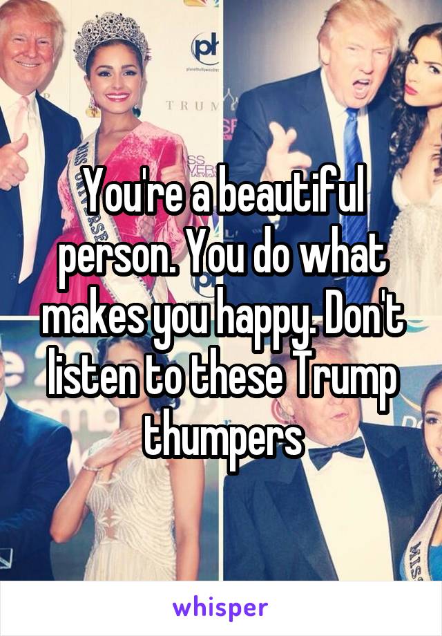 You're a beautiful person. You do what makes you happy. Don't listen to these Trump thumpers