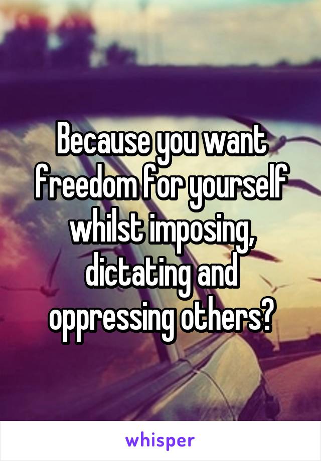 Because you want freedom for yourself whilst imposing, dictating and oppressing others?