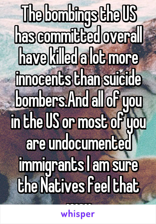 The bombings the US has committed overall have killed a lot more innocents than suicide bombers.And all of you in the US or most of you are undocumented immigrants I am sure the Natives feel that way