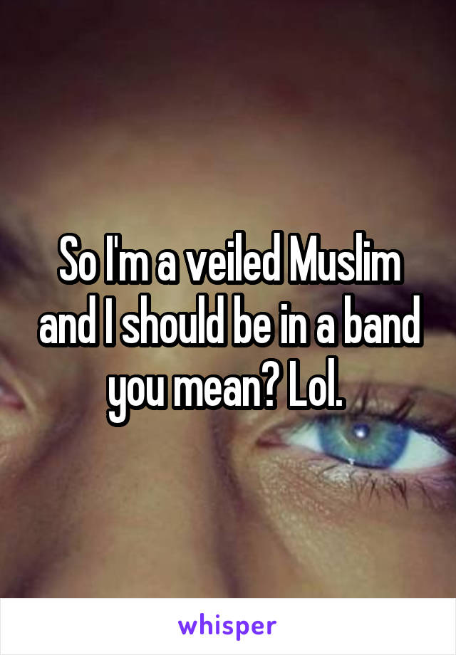 So I'm a veiled Muslim and I should be in a band you mean? Lol. 