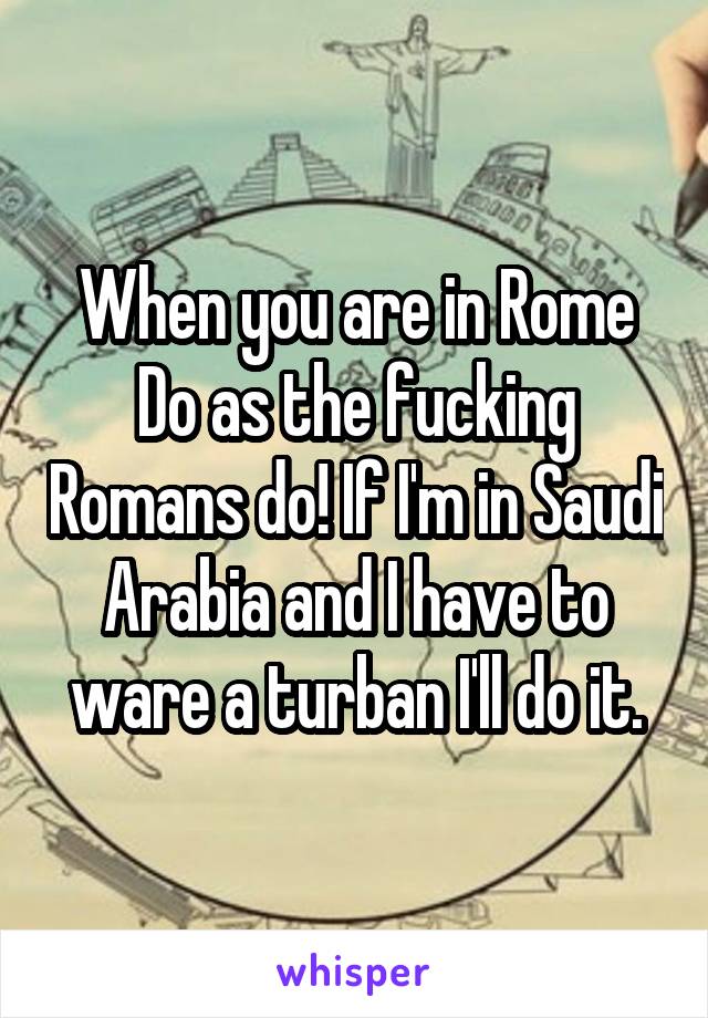 When you are in Rome
Do as the fucking Romans do! If I'm in Saudi Arabia and I have to ware a turban I'll do it.