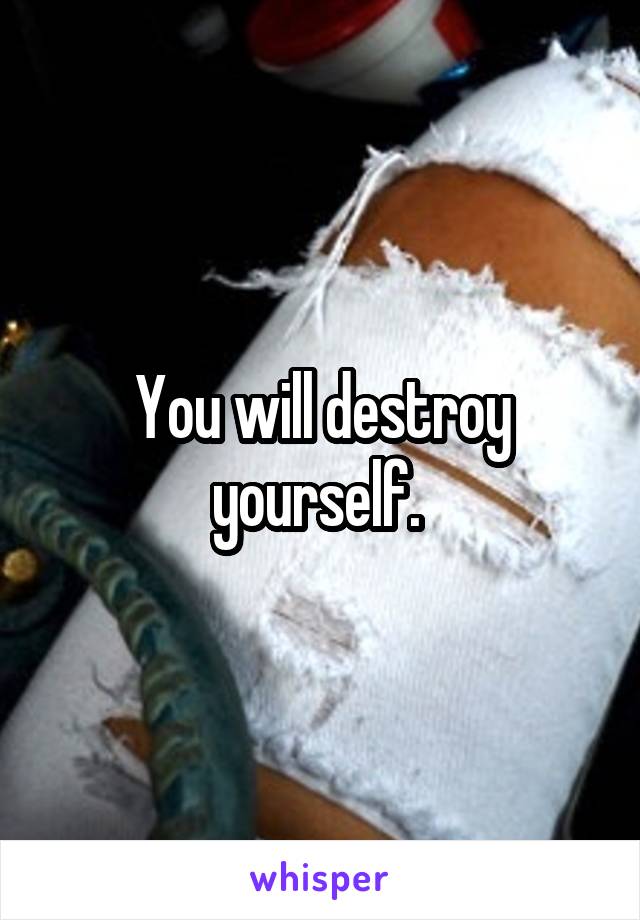 You will destroy yourself. 