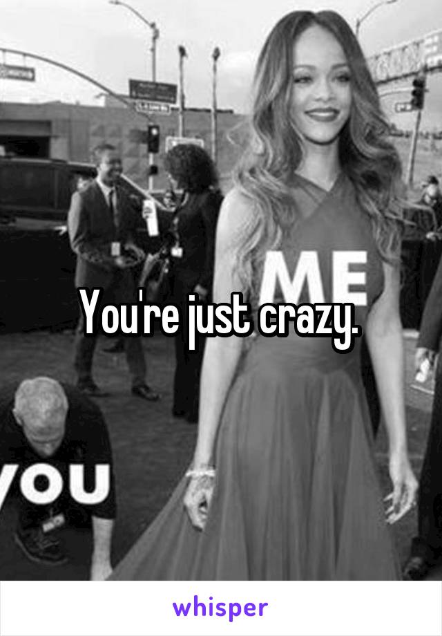 You're just crazy. 