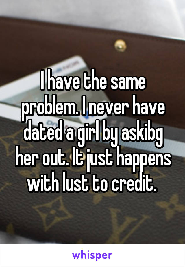 I have the same problem. I never have dated a girl by askibg her out. It just happens with lust to credit. 