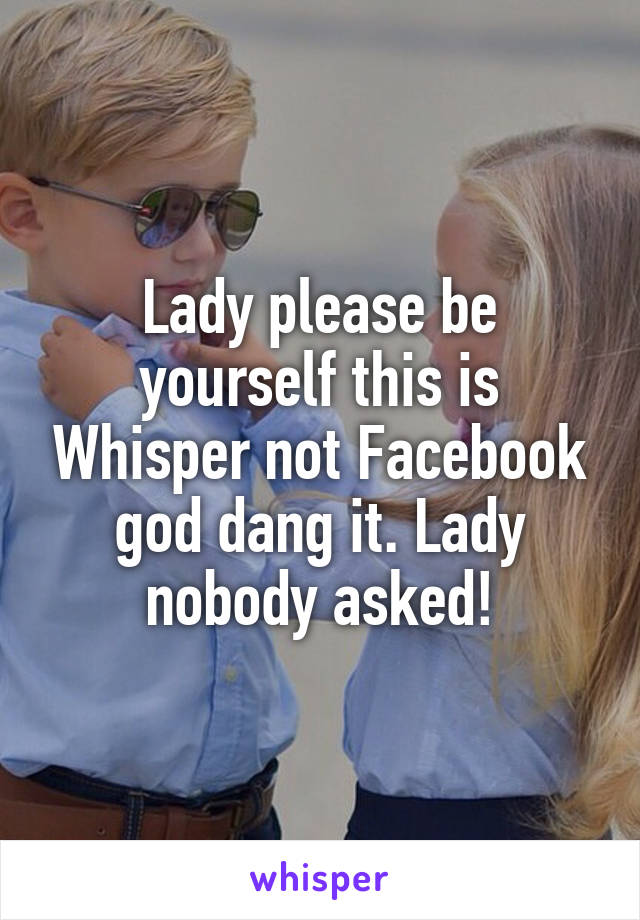 Lady please be yourself this is Whisper not Facebook god dang it. Lady nobody asked!