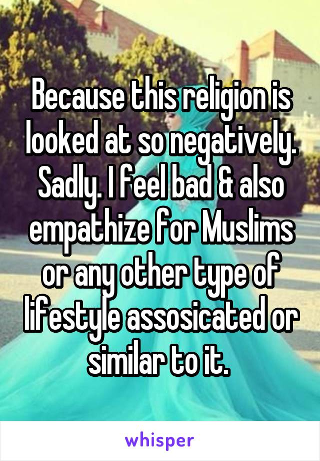 Because this religion is looked at so negatively. Sadly. I feel bad & also empathize for Muslims or any other type of lifestyle assosicated or similar to it. 