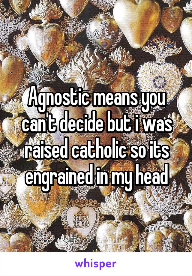 Agnostic means you can't decide but i was raised catholic so its engrained in my head