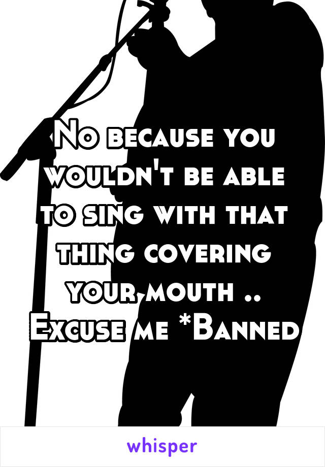 No because you wouldn't be able to sing with that thing covering your mouth .. Excuse me *Banned