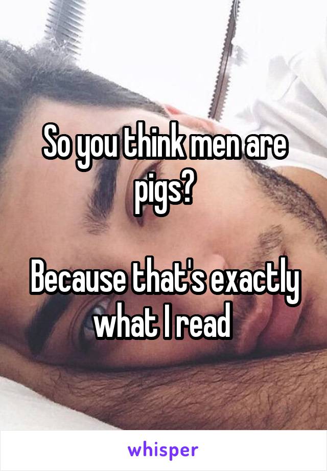 So you think men are pigs?

Because that's exactly what I read 