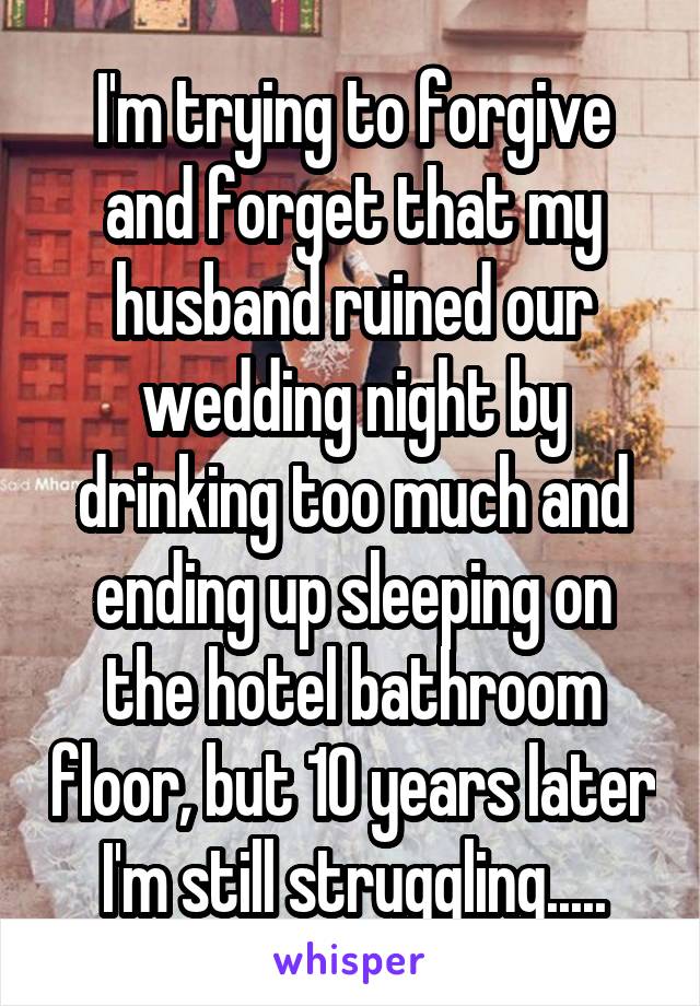 I'm trying to forgive and forget that my husband ruined our wedding night by drinking too much and ending up sleeping on the hotel bathroom floor, but 10 years later I'm still struggling.....