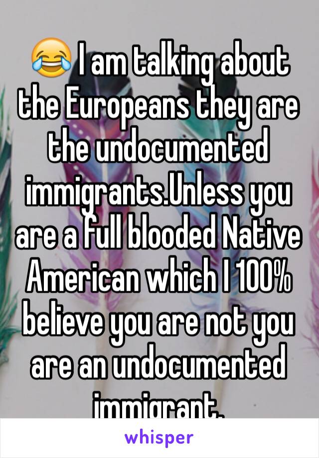 😂 I am talking about the Europeans they are the undocumented immigrants.Unless you are a full blooded Native American which I 100% believe you are not you are an undocumented immigrant.