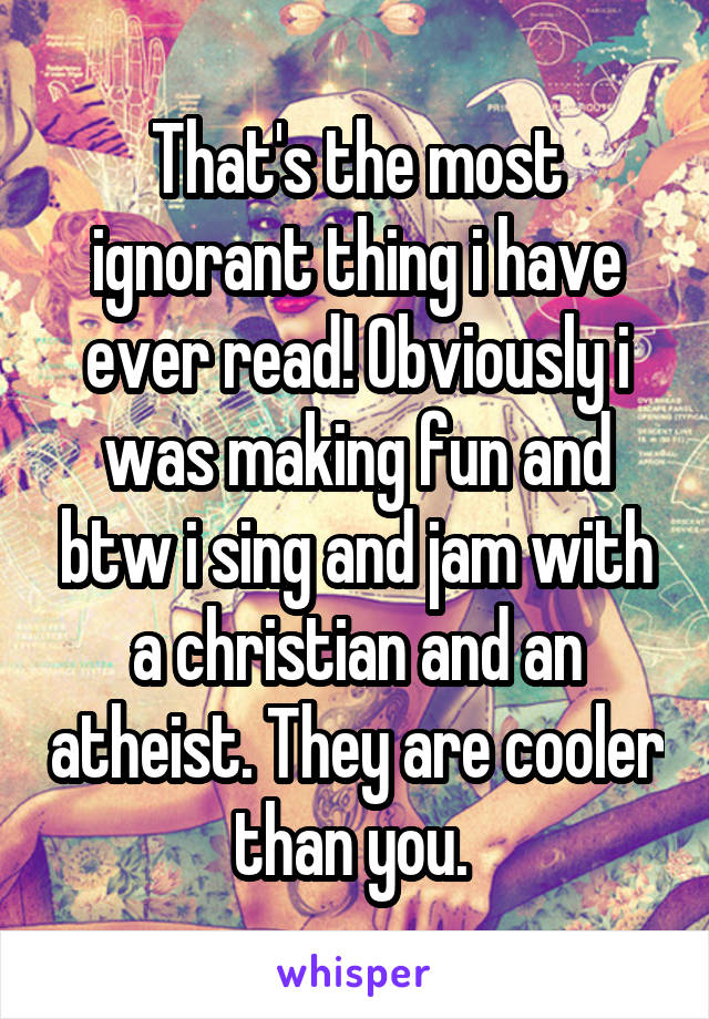 That's the most ignorant thing i have ever read! Obviously i was making fun and btw i sing and jam with a christian and an atheist. They are cooler than you. 