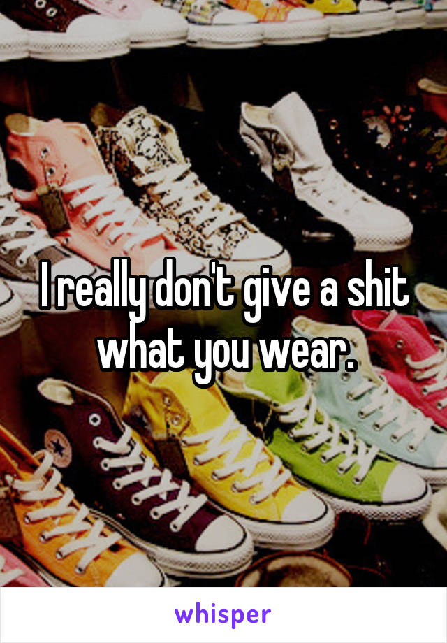 I really don't give a shit what you wear.