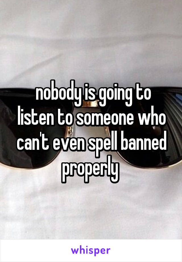  nobody is going to listen to someone who can't even spell banned properly 